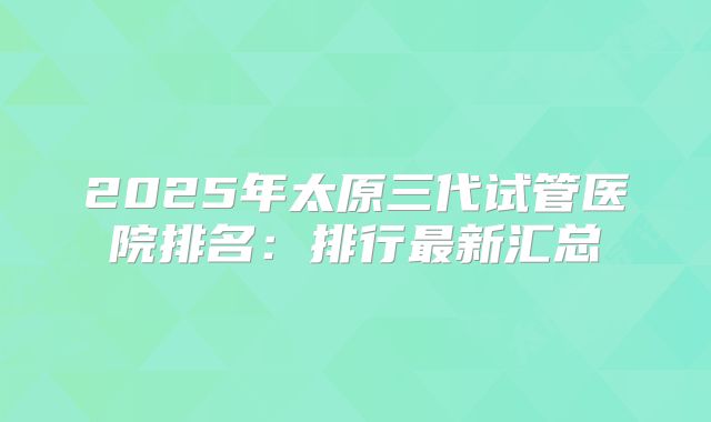 2025年太原三代试管医院排名:排行最新汇总