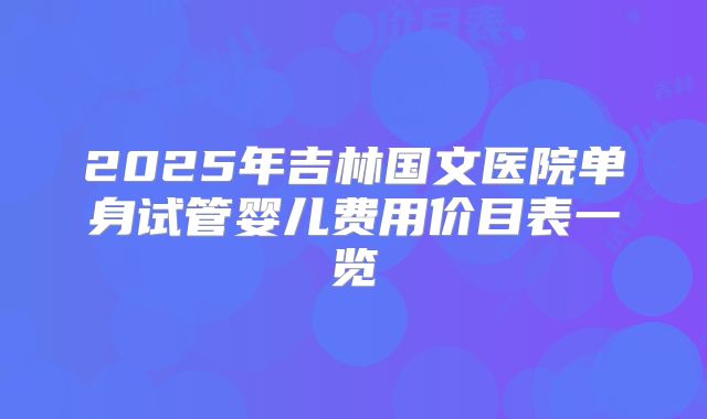 2025年吉林国文医院单身试管婴儿费用价目表一览