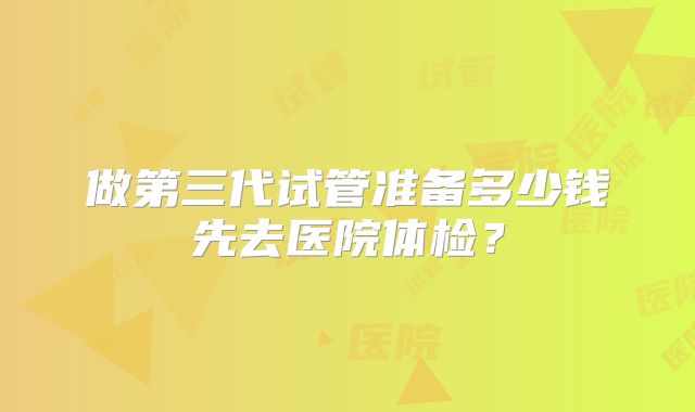 做第三代试管准备多少钱先去医院体检？