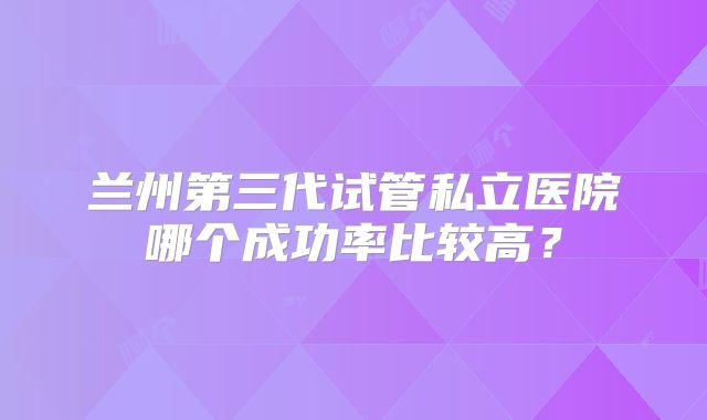 兰州第三代试管私立医院哪个成功率比较高？