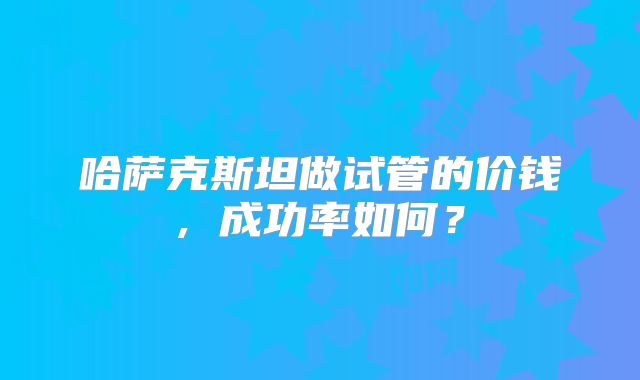 哈萨克斯坦做试管的价钱, 成功率如何?