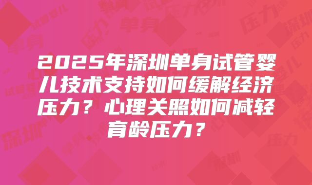 2025年深圳单身试管婴儿技术支持如何缓解经济压力?心理关照如何减轻育龄压力?