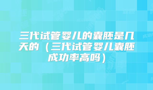 三代试管婴儿的囊胚是几天的(三代试管婴儿囊胚成功率高吗)