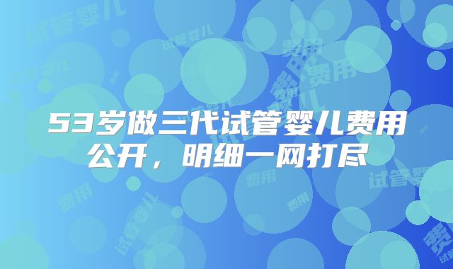 53岁做三代试管婴儿费用公开,明细一网打尽