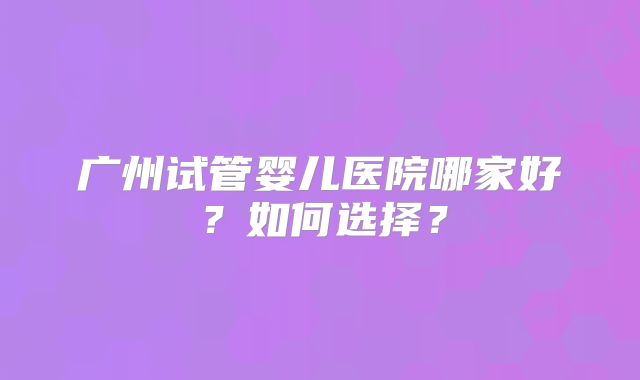 广州试管婴儿医院哪家好?如何选择?