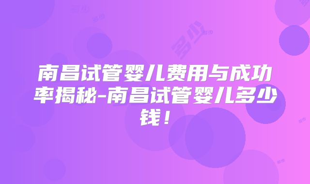 南昌试管婴儿费用与成功率揭秘-南昌试管婴儿多少钱!