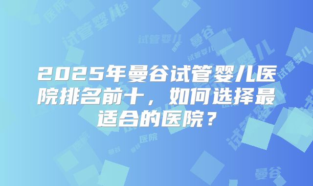 2025年曼谷试管婴儿医院排名前十,如何选择最适合的医院?