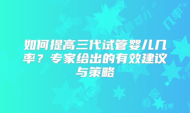如何提高三代试管婴儿几率?专家给出的有效建议与策略