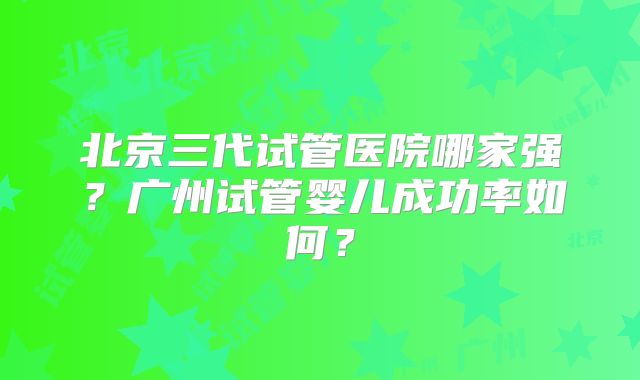 北京三代试管医院哪家强?广州试管婴儿成功率如何?