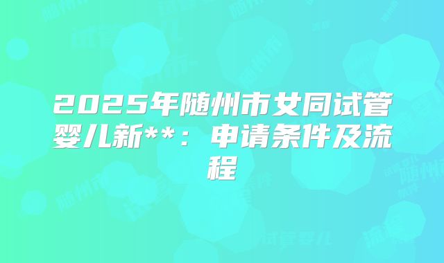 2025年随州市女同试管婴儿新**:申请条件及流程
