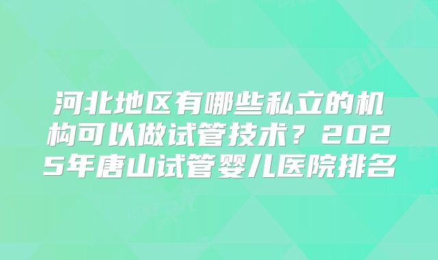 河北地区有哪些私立的机构可以做试管技术?2025年唐山试管婴儿医院排名