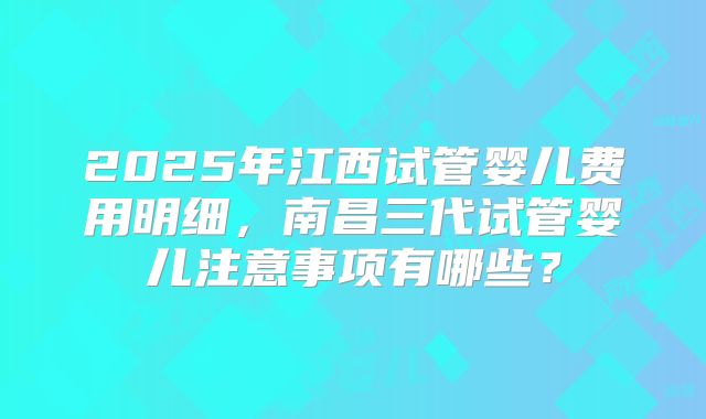 2025年江西试管婴儿费用明细，南昌三代试管婴儿注意事项有哪些？