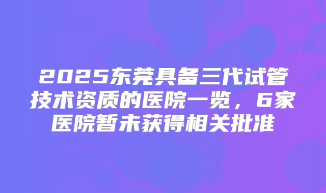 2025东莞具备三代试管技术资质的医院一览，6家医院暂未获得相关批准