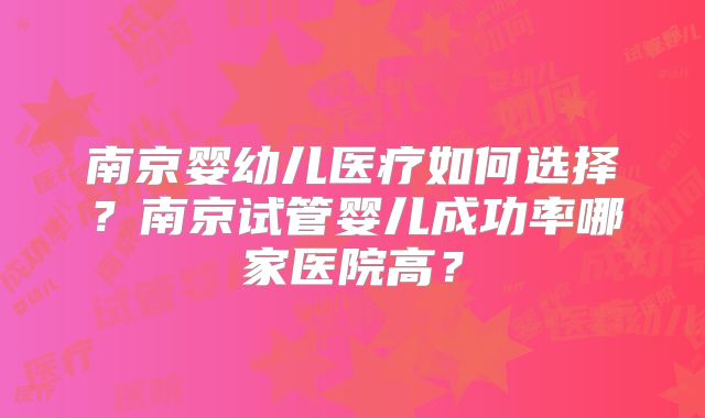 南京婴幼儿医疗如何选择?南京试管婴儿成功率哪家医院高?