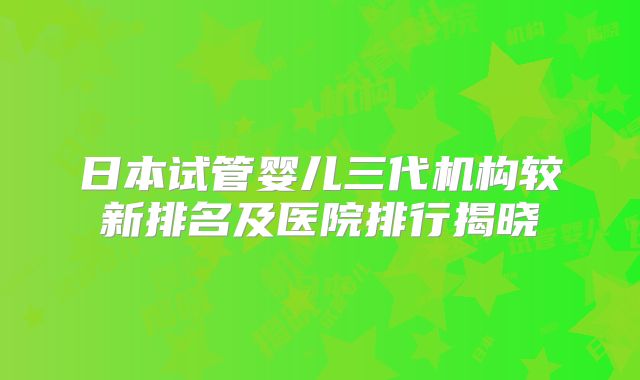 日本试管婴儿三代机构较新排名及医院排行揭晓