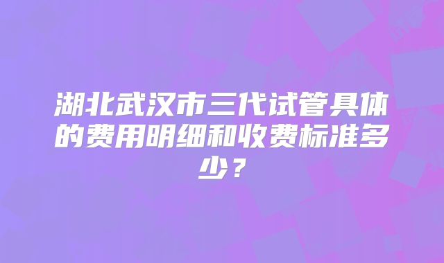 湖北武汉市三代试管具体的费用明细和收费标准多少？