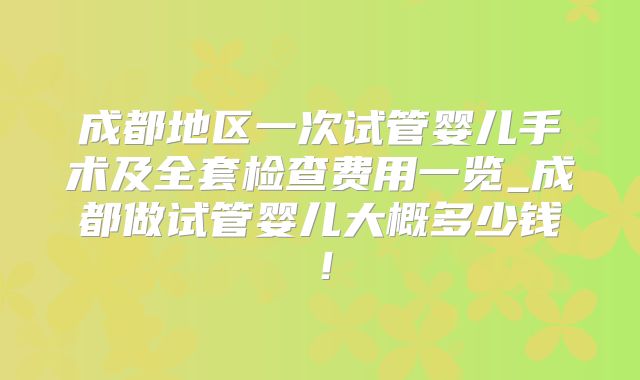 成都地区一次试管婴儿手术及全套检查费用一览_成都做试管婴儿大概多少钱!