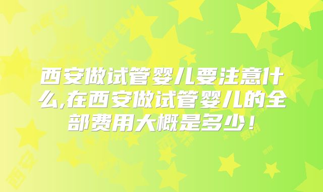西安做试管婴儿要注意什么,在西安做试管婴儿的全部费用大概是多少!