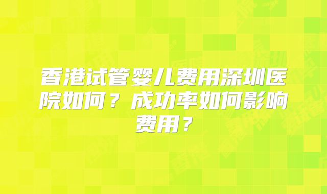 香港试管婴儿费用深圳医院如何?成功率如何影响费用?