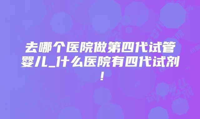 去哪个医院做第四代试管婴儿_什么医院有四代试剂!