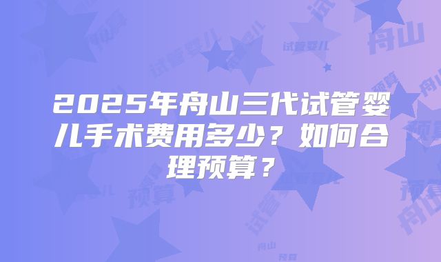 2025年舟山三代试管婴儿手术费用多少?如何合理预算?