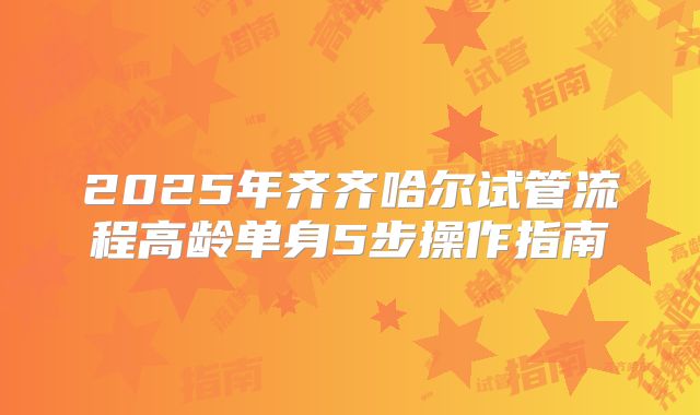 2025年齐齐哈尔试管流程高龄单身5步操作指南