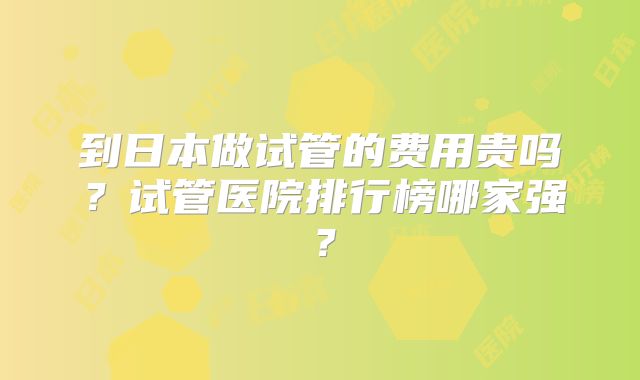 到日本做试管的费用贵吗?试管医院排行榜哪家强?