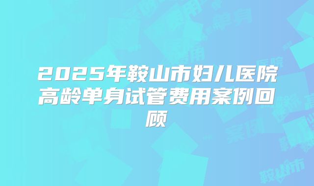 2025年鞍山市妇儿医院高龄单身试管费用案例回顾