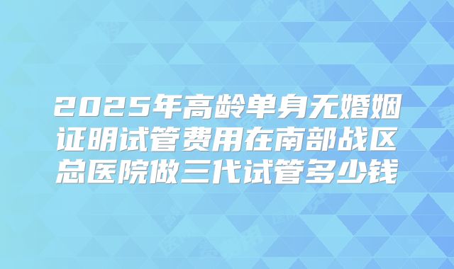2025年高龄单身无婚姻证明试管费用在南部战区总医院做三代试管多少钱