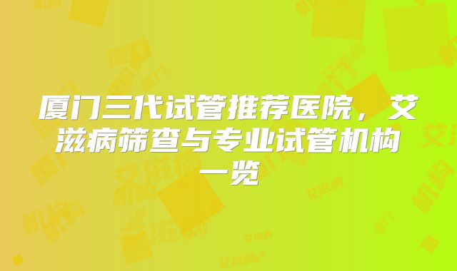 厦门三代试管推荐医院,艾滋病筛查与专业试管机构一览