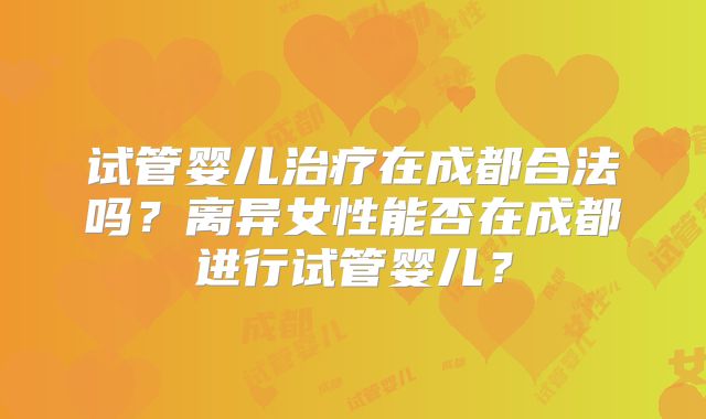 试管婴儿治疗在成都合法吗?离异女性能否在成都进行试管婴儿?