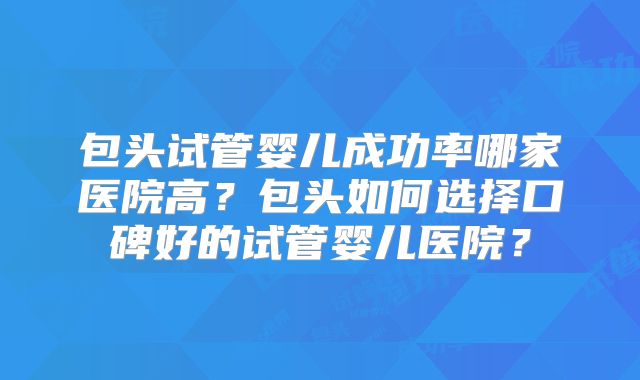 包头试管婴儿成功率哪家医院高?包头如何选择口碑好的试管婴儿医院?