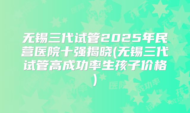 无锡三代试管2025年民营医院十强揭晓(无锡三代试管高成功率生孩子价格)