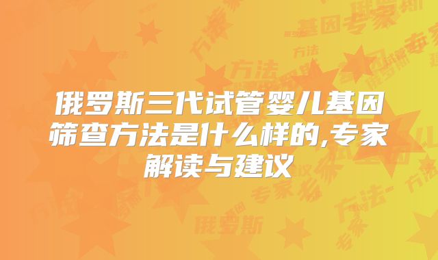 俄罗斯三代试管婴儿基因筛查方法是什么样的,专家解读与建议