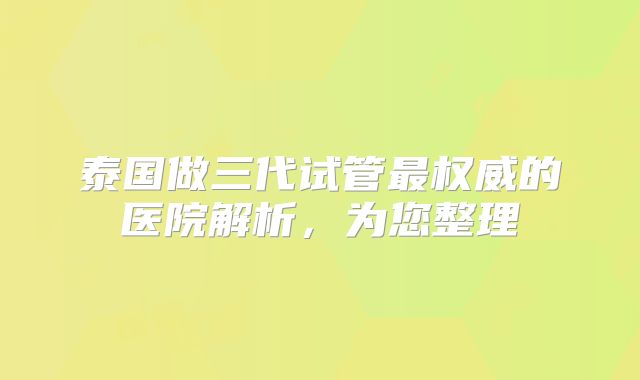 泰国做三代试管最权威的医院解析,为您整理