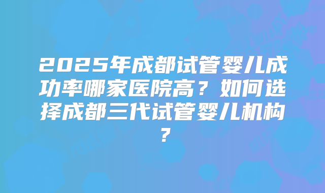 2025年成都试管婴儿成功率哪家医院高?如何选择成都三代试管婴儿机构?