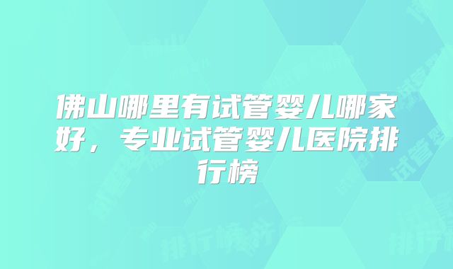 佛山哪里有试管婴儿哪家好,专业试管婴儿医院排行榜