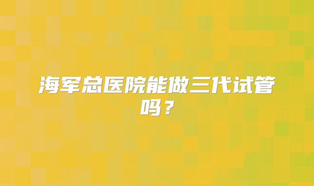 海军总医院能做三代试管吗?