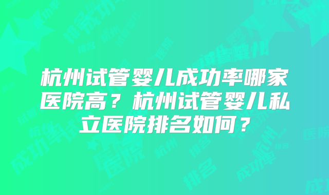 杭州试管婴儿成功率哪家医院高?杭州试管婴儿私立医院排名如何?