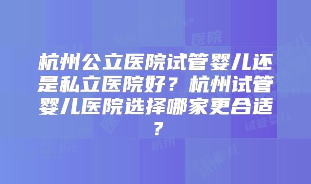 杭州公立医院试管婴儿还是私立医院好?杭州试管婴儿医院选择哪家更合适?