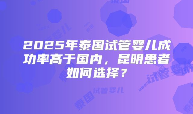 2025年泰国试管婴儿成功率高于国内,昆明患者如何选择?