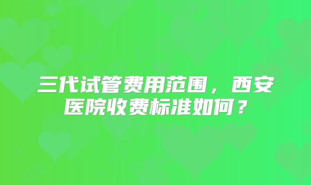 三代试管费用范围，西安医院收费标准如何？