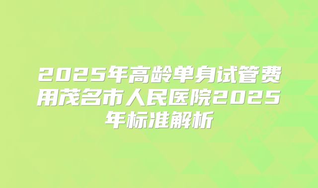 2025年高龄单身试管费用茂名市人民医院2025年标准解析