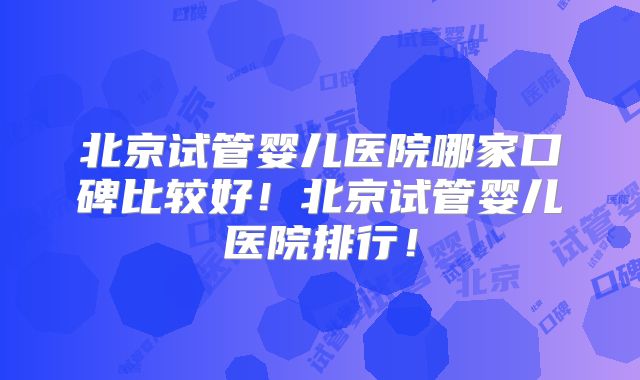 北京试管婴儿医院哪家口碑比较好!北京试管婴儿医院排行!