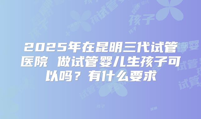 2025年在昆明三代试管医院 做试管婴儿生孩子可以吗？有什么要求