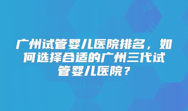 广州试管婴儿医院排名,如何选择合适的广州三代试管婴儿医院?