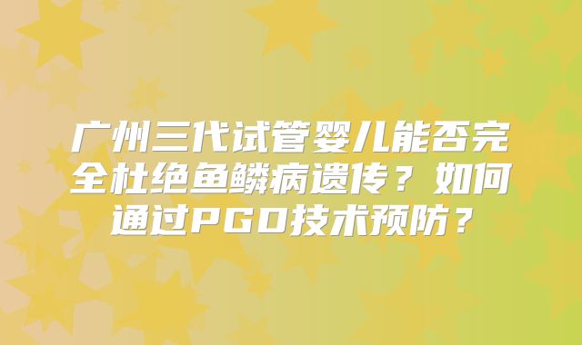 广州三代试管婴儿能否完全杜绝鱼鳞病遗传?如何通过PGD技术预防?