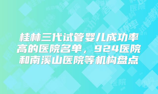 桂林三代试管婴儿成功率高的医院名单,924医院和南溪山医院等机构盘点