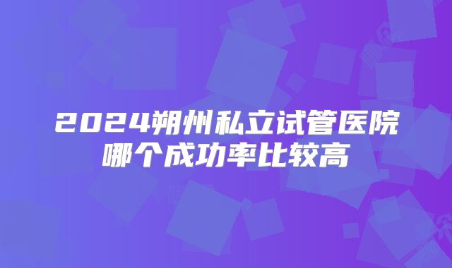 2024朔州私立试管医院哪个成功率比较高