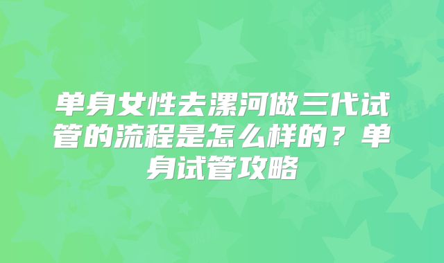 单身女性去漯河做三代试管的流程是怎么样的?单身试管攻略